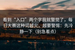 看到“入口”两个字我就警觉了，每日大赛这种词越火，越要警惕：先冷静一下（别急着点）