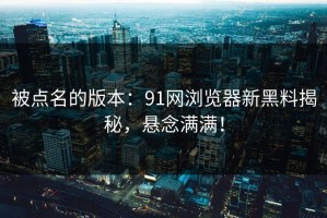 被点名的版本：91网浏览器新黑料揭秘，悬念满满！