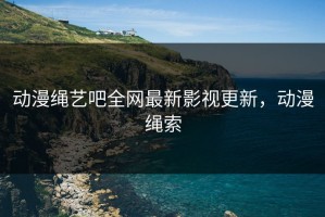 动漫绳艺吧全网最新影视更新，动漫绳索