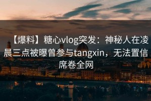 【爆料】糖心vlog突发：神秘人在凌晨三点被曝曾参与tangxin，无法置信席卷全网