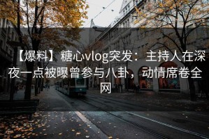 【爆料】糖心vlog突发：主持人在深夜一点被曝曾参与八卦，动情席卷全网