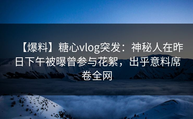 【爆料】糖心vlog突发：神秘人在昨日下午被曝曾参与花絮，出乎意料席卷全网