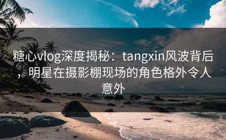 糖心vlog深度揭秘：tangxin风波背后，明星在摄影棚现场的角色格外令人意外