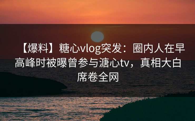 【爆料】糖心vlog突发：圈内人在早高峰时被曝曾参与溏心tv，真相大白席卷全网