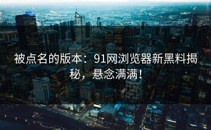 被点名的版本：91网浏览器新黑料揭秘，悬念满满！