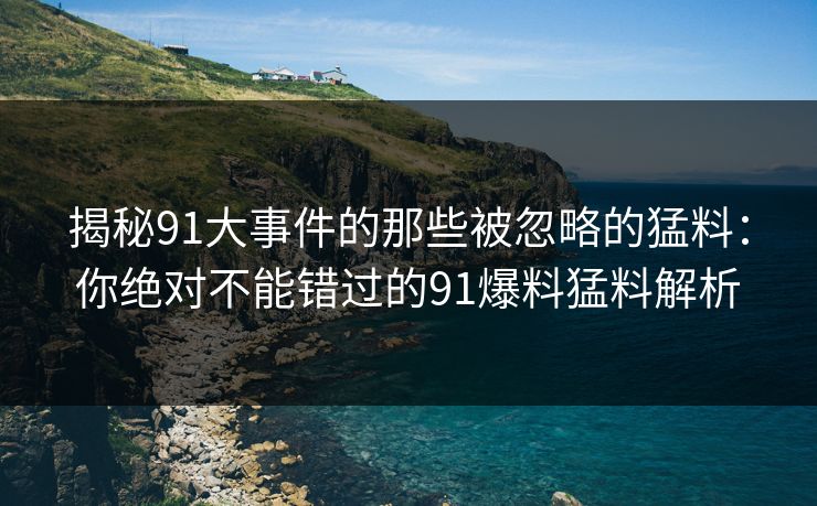 揭秘91大事件的那些被忽略的猛料：你绝对不能错过的91爆料猛料解析