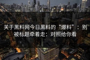 关于黑料网今日黑料的“爆料”：别被标题牵着走：对照给你看