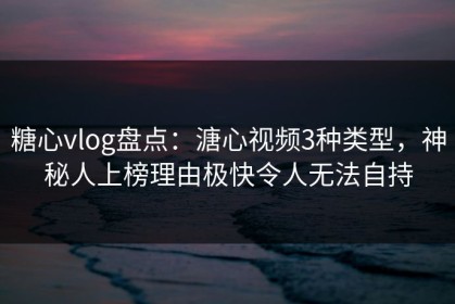 糖心vlog盘点：溏心视频3种类型，神秘人上榜理由极快令人无法自持