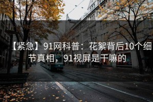 【紧急】91网科普：花絮背后10个细节真相，91视屏是干嘛的
